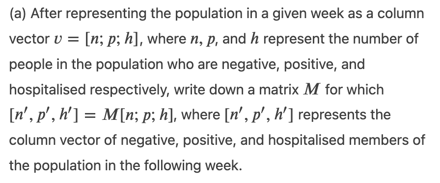 (a) After representing the population in a given week as a column
vector v =
[n; p; h], where n, p, and h represent the number of
people in the population who are negative, positive, and
hospitalised respectively, write down a matrix M for which
[n', p', h'] = M[n; p; h], where [n', p' , h'] represents the
column vector of negative, positive, and hospitalised members of
the population in the following week.
