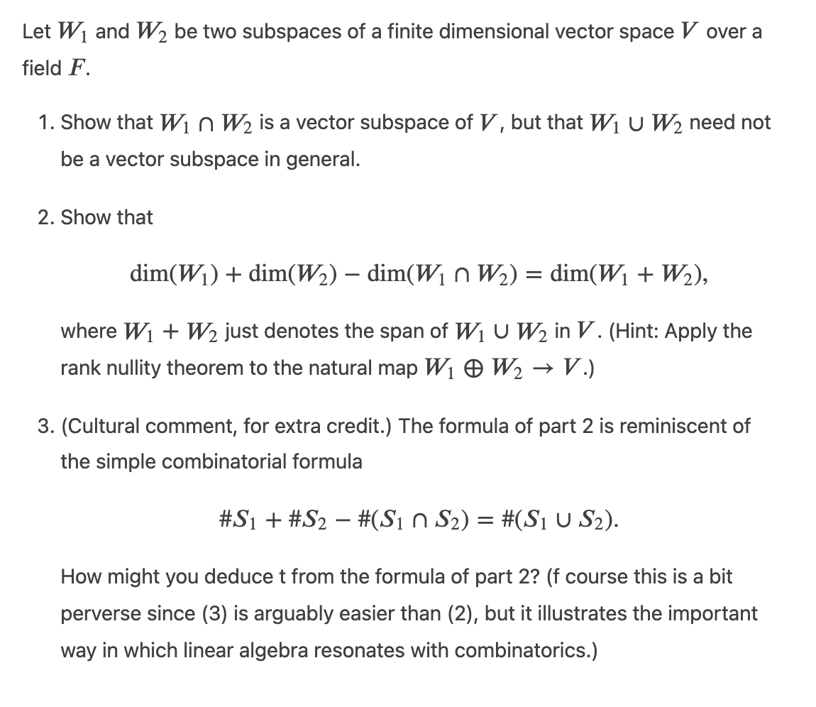 Let W1 and W½ be two subspaces of a finite dimensional vector space V over a
field F.
1. Show that Win W2 is a vector subspace of V, but that Wi U W2 need not
be a vector subspace in general.
2. Show that
dim(W1) + dim(W2) – dim(W1 n W2) = dim(W1 + W2),
where W1 + W2 just denotes the span of W1 U W2 in V. (Hint: Apply the
rank nullity theorem to the natural map W1 O W2 → V.)
3. (Cultural comment, for extra credit.) The formula of part 2 is reminiscent of
the simple combinatorial formula
#S1 + #S2 – #(S1 n S2) = #(SI U S2).
How might you deduce t from the formula of part 2? (f course this is a bit
perverse since (3) is arguably easier than (2), but it illustrates the important
way in which linear algebra resonates with combinatorics.)
