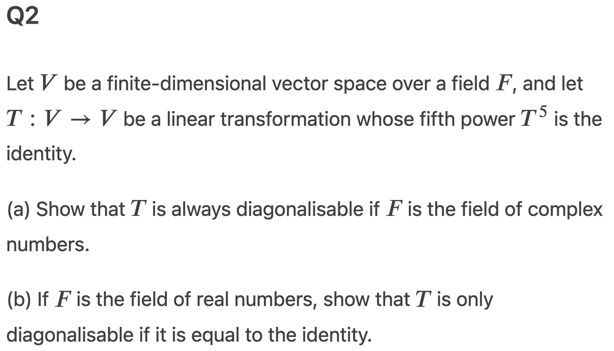 Q2
Let V be a finite-dimensional vector space over a field F, and let
T:V → V be a linear transformation whose fifth power T` is the
identity.
(a) Show that T is always diagonalisable if F is the field of complex
numbers.
(b) If F is the field of real numbers, show that T is only
diagonalisable if it is equal to the identity.
