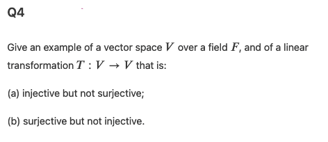 Q4
Give an example of a vector space V over a field F, and of a linear
transformation T : V → V that is:
(a) injective but not surjective;
(b) surjective but not injective.
