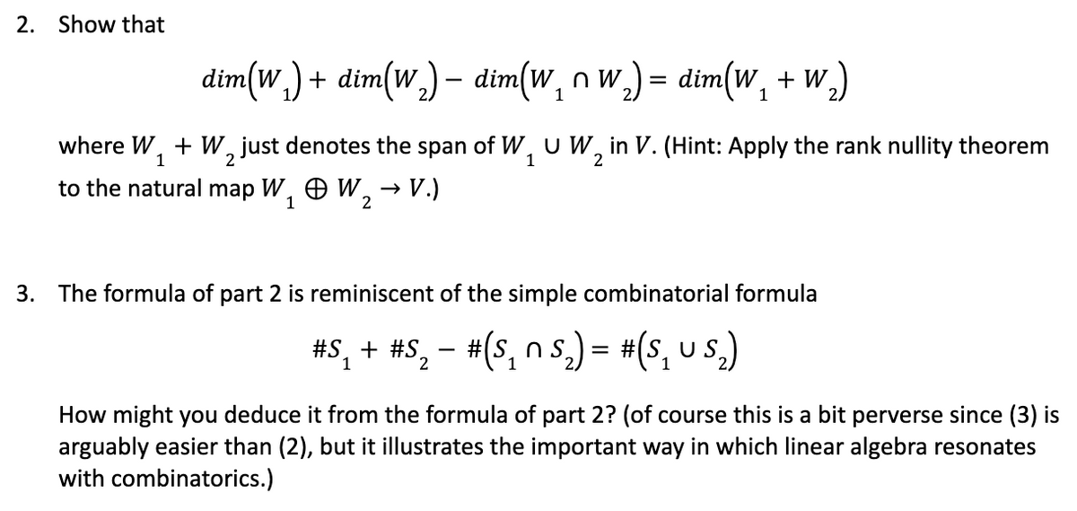 2. Show that
dim(w,) + dim(w,) – dim(w, n w,) = dim(W, + W,)
%3D
1
1
FW,uW2
→ V.)
where W, + W, just denotes the span of W, U W, in V. (Hint: Apply the rank nullity theorem
to the natural map W, O W,
3. The formula of part 2 is reminiscent of the simple combinatorial formula
#S, + #S.
1
#(s, n s.) = #(s, u s.)
2
1
How might you deduce it from the formula of part 2? (of course this is a bit perverse since (3) is
arguably easier than (2), but it illustrates the important way in which linear algebra resonates
with combinatorics.)
