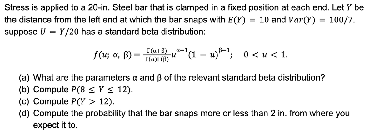 Stress is applied to a 20-in. Steel bar that is clamped in a fixed position at each end. Let Y be
the distance from the left end at which the bar snaps with E(Y) = 10 and Var(Y) = 100/7.
suppose U = Y/20 has a standard beta distribution:
f(u; a, ß) =
=
[(a+ß)
г(а)г(В)
α-1
u-(1 − u)-1; 0<u<1.
(a) What are the parameters & and ß of the relevant standard beta distribution?
(b) Compute P(8 ≤ y ≤ 12).
(c) Compute P(Y > 12).
(d) Compute the probability that the bar snaps more or less than 2 in. from where you
expect it to.