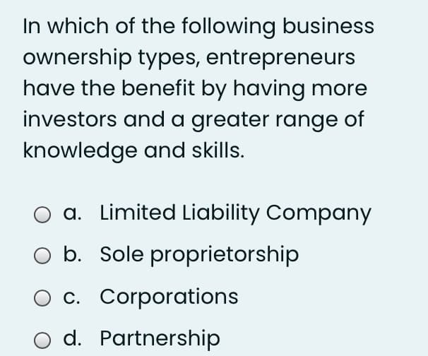 In which of the following business
ownership types, entrepreneurs
have the benefit by having more
investors and a greater range of
knowledge and skills.
a. Limited Liability Company
O b. Sole proprietorship
c. Corporations
o d. Partnership
