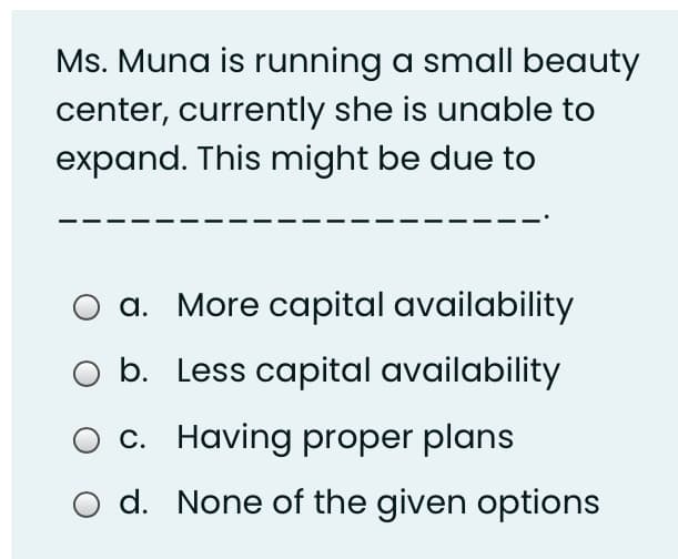 Ms. Muna is running a small beauty
center, currently she is unable to
expand. This might be due to
a. More capital availability
O b. Less capital availability
O c. Having proper plans
O d. None of the given options
