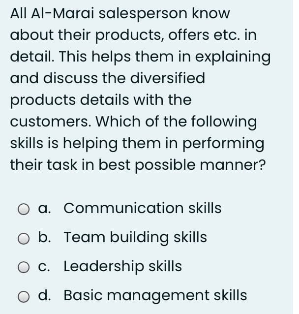 All Al-Marai salesperson know
about their products, offers etc. in
detail. This helps them in explaining
and discuss the diversified
products details with the
customers. Which of the following
skills is helping them in performing
their task in best possible manner?
a. Communication skills
b. Team building skills
c. Leadership skills
O d. Basic management skills
