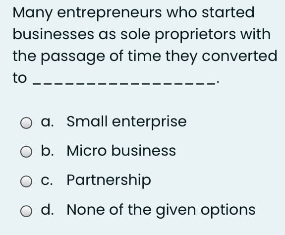 Many entrepreneurs who started
businesses as sole proprietors with
the passage of time they converted
to
a. Small enterprise
O b. Micro business
O c. Partnership
O d. None of the given options
