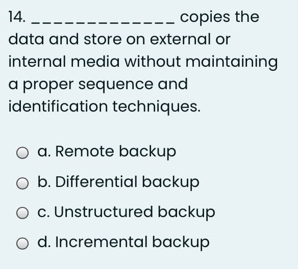 14. --
copies the
data and store on external or
internal media without maintaining
a proper sequence and
identification techniques.
a. Remote backup
O b. Differential backup
c. Unstructured backup
d. Incremental backup
