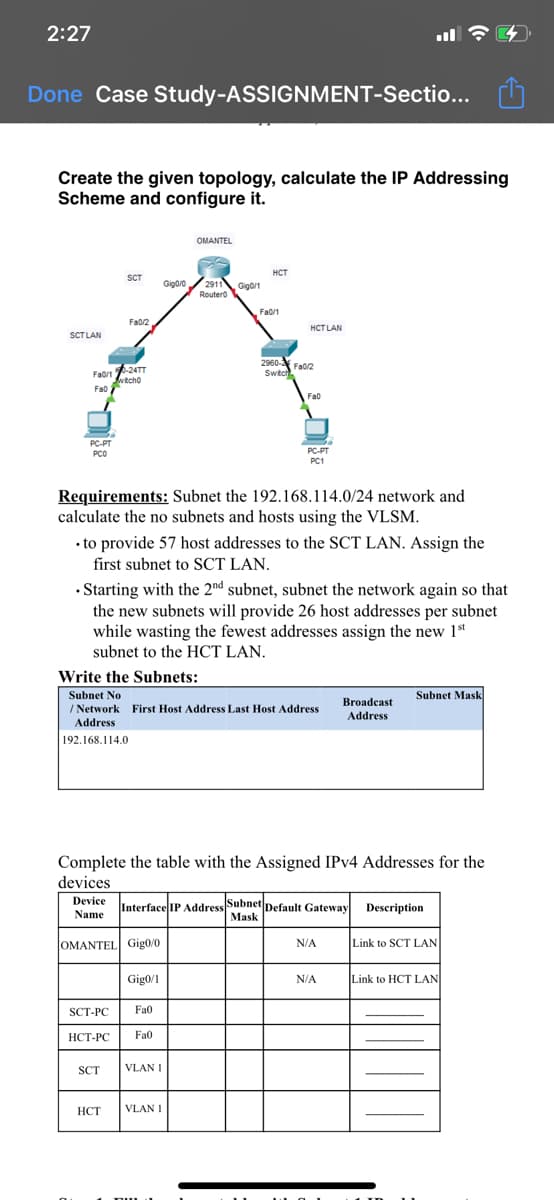 2:27
Done Case Study-ASSIGNMENT-Sectio...
Create the given topology, calculate the IP Addressing
Scheme and configure it.
OMANTEL
HCT
SCT
Gigoro / 2911 Gigo/1
Routero
Fa0/1
Fa02
HCT LAN
SCT LAN
2960- Fao2
Swtc
Faorn -24TT
Fa0/1
wtcho
Fao
Fao
PC-PT
PCO
PC-PT
PC1
Requirements: Subnet the 192.168.114.0/24 network and
calculate the no subnets and hosts using the VLSM.
• to provide 57 host addresses to the SCT LAN. Assign the
first subnet to SCT LAN.
• Starting with the 2nd subnet, subnet the network again so that
the new subnets will provide 26 host addresses per subnet
while wasting the fewest addresses assign the new 1st
subnet to the HCT LAN.
Write the Subnets:
Subnet No
/ Network First Host Address Last Host Address
Subnet Mask
Broadcast
Address
Address
192.168.114.0
Complete the table with the Assigned IPV4 Addresses for the
devices
Device
Interface IP Address Subnet
Default Gateway Description
Mask
Name
OMANTEL Gig0/0
N/A
Link to SCT LAN
Gig0/1
N/A
Link to HCT LAN
SCT-PC
Fa0
НСТ-РС
Fa0
SCT
VLAN I
НСТ
VLAN I
