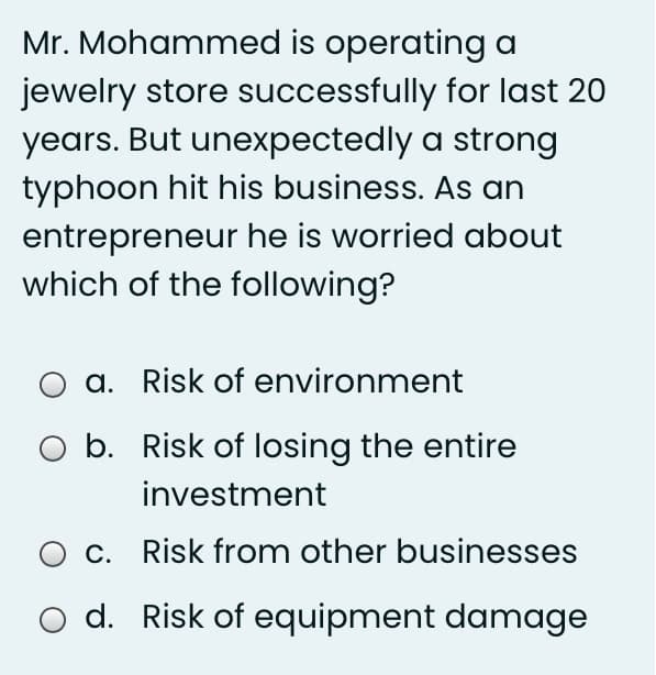 Mr. Mohammed is operating a
jewelry store successfully for last 20
years. But unexpectedly a strong
typhoon hit his business. As an
entrepreneur he is worried about
which of the following?
a. Risk of environment
b. Risk of losing the entire
investment
O c. Risk from other businesses
d. Risk of equipment damage
