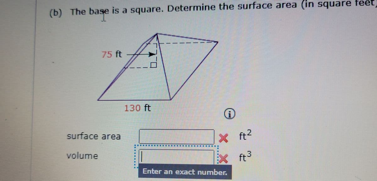 (b) The base is a square. Determine the surface area (in square feet
75 ft
130 ft
surface area
X ft?
volume
ft
3
Enter an exact number.
乐 市来用
