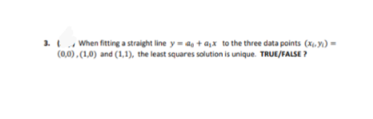 3. When fitting a straight line y = a, + a,x to the three data points (x, y) =
(0,0), (1,0) and (1,1), the least squares solution is unique. TRUE/FALSE ?
