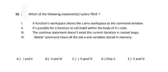 10. (
Which of the following statement(s) isplare TRUE ?
L.
A function's workspace shares the s ame workspace as the command window.
It's possible for a function to call itself within the body of it's code.
The continue statement doesn't exist the current iteration in nested loops.
II.
I.
IV.
'delete' command clears all the dat a and variables stored in memory.
A.) Tand
B.) Il and I
C.) I, Il and IV
D.) Only II
E.) Il and IV
