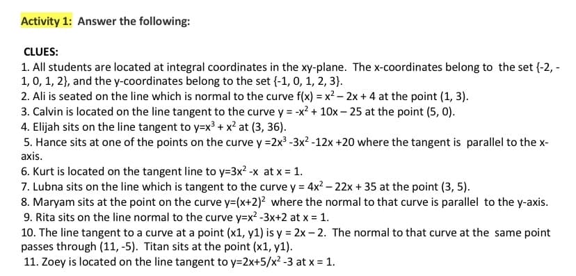 Activity 1: Answer the following:
CLUES:
1. All students are located at integral coordinates in the xy-plane. The x-coordinates belong to the set {-2, -
1, 0, 1, 2}, and the y-coordinates belong to the set {-1, 0, 1, 2, 3).
2. Ali is seated on the line which is normal to the curve f(x) = x² - 2x + 4 at the point (1, 3).
3. Calvin is located on the line tangent to the curve y = -x² + 10x - 25 at the point (5, 0).
4. Elijah sits on the line tangent to y=x³ + x² at (3, 36).
5. Hance sits at one of the points on the curve y =2x³ -3x² -12x +20 where the tangent is parallel to the x-
axis.
6. Kurt is located on the tangent line to y=3x²-x at x = 1.
7. Lubna sits on the line which is tangent to the curve y = 4x² - 22x + 35 at the point (3, 5).
8. Maryam sits at the point on the curve y=(x+2)² where the normal to that curve is parallel to the y-axis.
9. Rita sits on the line normal to the curve y=x²-3x+2 at x = 1.
10. The line tangent to a curve at a point (x1, y1) is y = 2x-2. The normal to that curve at the same point
passes through (11,-5). Titan sits at the point (x1, y1).
11. Zoey is located on the line tangent to y=2x+5/x² -3 at x = 1.