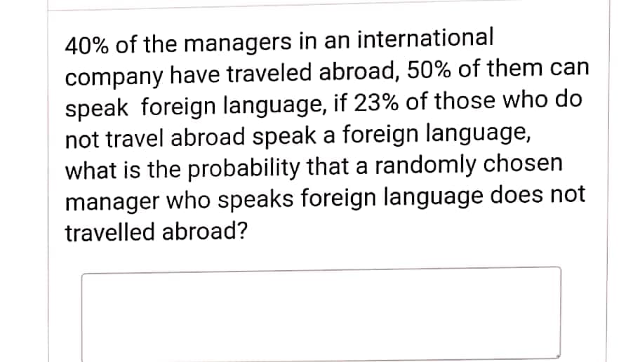 40% of the managers in an international
company have traveled abroad, 50% of them can
speak foreign language, if 23% of those who do
not travel abroad speak a foreign language,
what is the probability that a randomly chosen
manager who speaks foreign language does not
travelled abroad?
