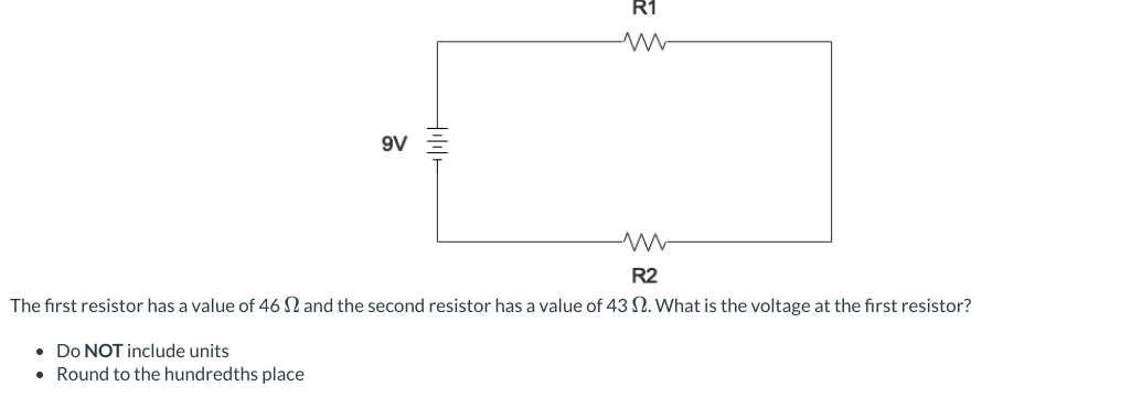 Hill+
R1
-M
9V
ww
R2
The first resistor has a value of 46 and the second resistor has a value of 43 2. What is the voltage at the first resistor?
• Do NOT include units
• Round to the hundredths place