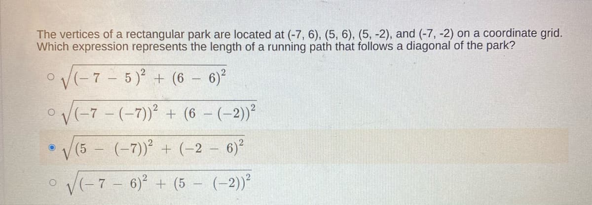 The vertices of a rectangular park are located at (-7, 6), (5, 6), (5, -2), and (-7, -2) on a coordinate grid.
Which expression represents the length of a running path that follows a diagonal of the park?
oV(-7-5) + (6 - 6)?
OV(-7 - (-7)) + (6 – (-2))²
V (5 - (-7)) + (-2 – 6)²
o V(-7 - 6) + (5 (-2))
