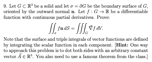 9. Let G CR be a solid and let o = ƏG be the boundary surface of G,
oriented by the outward normal n. Let f : G → R be a differentiable
function with continuous partial derivatives. Prove:
fn dS
Note that the surface and triple integrals of vector functions are defined
by integrating the scalar function in each component. [Hint: One way
to approach this problem is to dot both sides with an arbitrary constant
vector Ã E R³. You also need to use a famous theorem from the class.]
