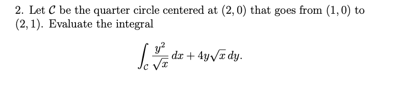 2. Let C be the quarter circle centered at (2, 0) that goes from (1,0) to
(2, 1). Evaluate the integral
y?
dr + 4yVr dy.

