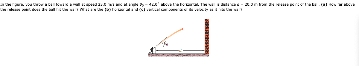 In the figure, you throw a ball toward a wall at speed 23.0 m/s and at angle en = 42.0° above the horizontal. The wall is distance d = 20.0 m from the release point of the ball. (a) How far above
the release point does the ball hit the wall? What are the (b) horizontal and (c) vertical components of its velocity as it hits the wall?
