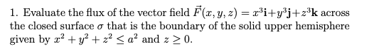 1. Evaluate the flux of the vector field F(x, y, z) = x³i+y³j+z³k across
the closed surface o that is the boundary of the solid upper hemisphere
given by r? + y? + z² < a² and z > 0.
