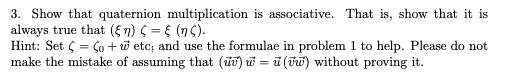 3. Show that quaternion multiplication is associative. That is, show that it is
always true that (ξη ) ς =ξ (ης ).
Hint: Set 5 = Ço + w etc; and use the formulae in problem 1 to help. Please do not
make the mistake of assuming that (ūu) u = ũ (T) without proving it.

