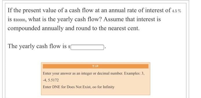 If the present value of a cash flow at an annual rate of interest of 4.5 %
is $30000, what is the yearly cash flow? Assume that interest is
compounded annually and round to the nearest cent.
The yearly cash flow is
TIP
Enter your answer as an integer or decimal number. Examples: 3,
-4, 5.5172
Enter DNE for Does Not Exist, oo for Infinity
