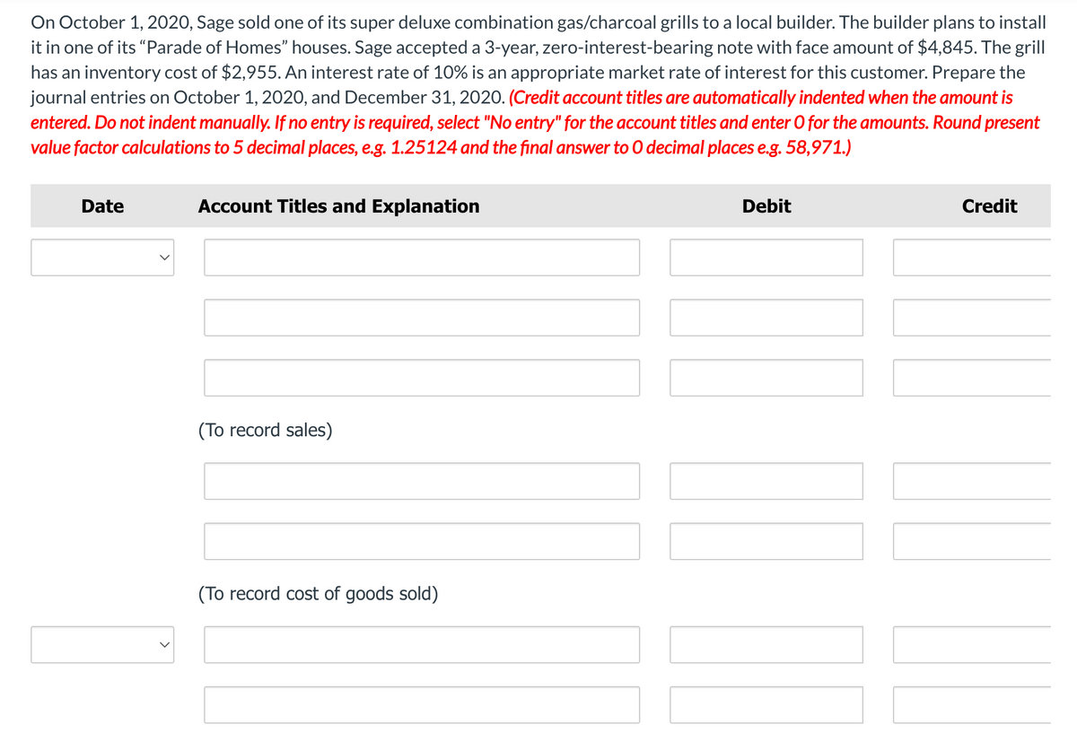 On October 1, 2020, Sage sold one of its super deluxe combination gas/charcoal grills to a local builder. The builder plans to install
it in one of its "Parade of Homes" houses. Sage accepted a 3-year, zero-interest-bearing note with face amount of $4,845. The grill
has an inventory cost of $2,955. An interest rate of 10% is an appropriate market rate of interest for this customer. Prepare the
journal entries on October 1, 2020, and December 31, 2020. (Credit account titles are automatically indented when the amount is
entered. Do not indent manually. If no entry is required, select "No entry" for the account titles and enter O for the amounts. Round present
value factor calculations to 5 decimal places, e.g. 1.25124 and the final answer to O decimal places e.g. 58,971.)
Date
Account Titles and Explanation
Debit
Credit
(To record sales)
(To record cost of goods sold)
