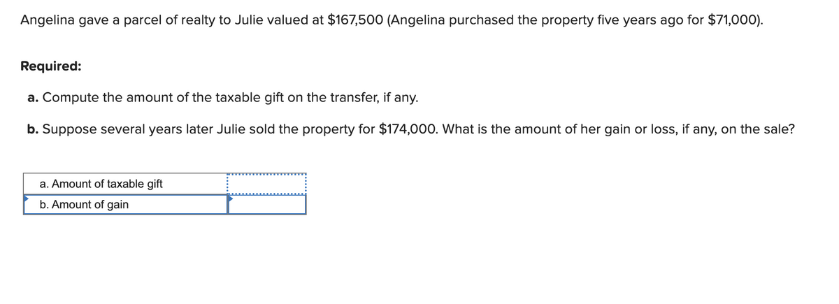 Angelina gave a parcel of realty to Julie valued at $167,500 (Angelina purchased the property five years ago for $71,000).
Required:
a. Compute the amount of the taxable gift on the transfer, if any.
b. Suppose several years later Julie sold the property for $174,000. What is the amount of her gain or loss, if any, on the sale?
a. Amount of taxable gift
b. Amount of gain
