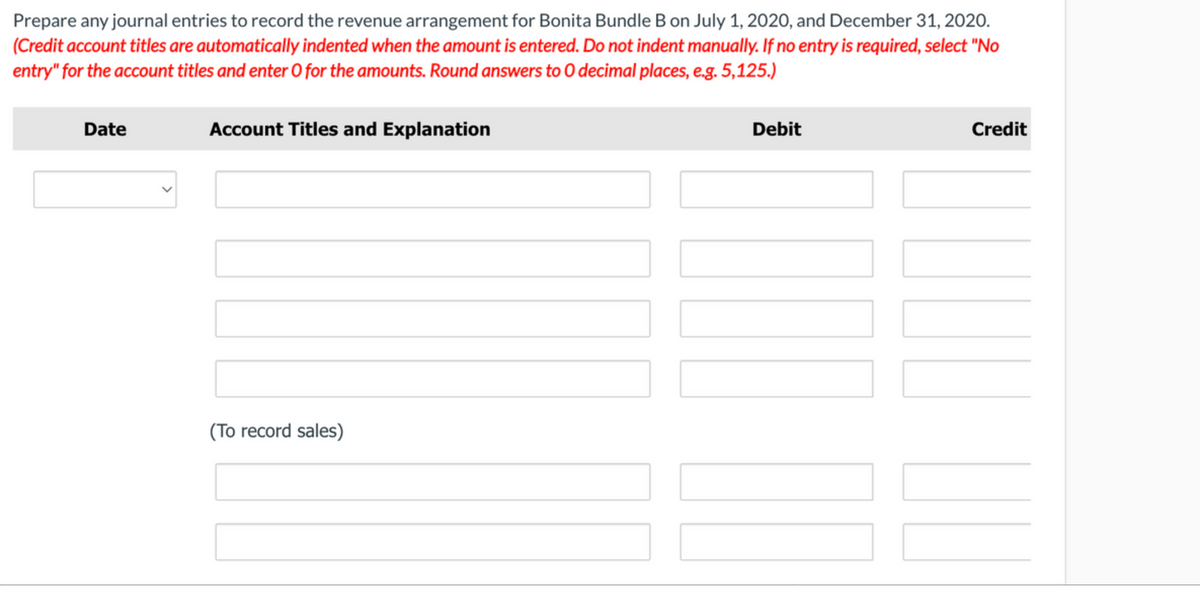 Prepare any journal entries to record the revenue arrangement for Bonita Bundle B on. July 1, 2020, and December 31, 2020.
(Credit account titles are automatically indented when the amount is entered. Do not indent manually. If no entry is required, select "No
entry" for the account titles and enter O for the amounts. Round answers to O decimal places, e.g. 5,125.)
Date
Account Titles and Explanation
Debit
Credit
(To record sales)
