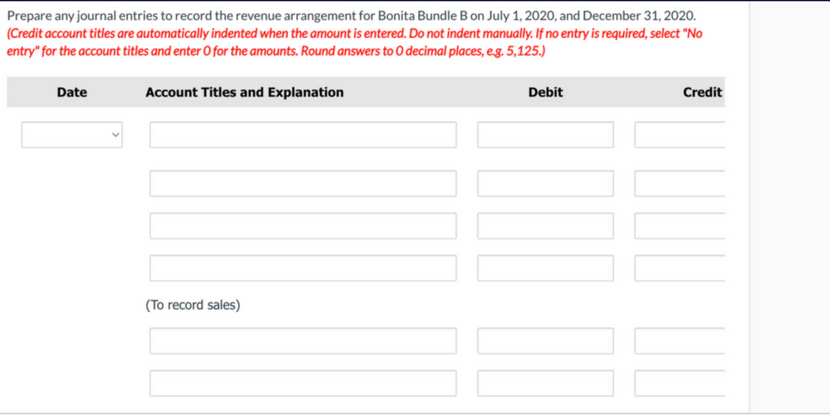 Prepare any journal entries to record the revenue arrangement for Bonita Bundle B on July 1, 202O, and December 31, 2020.
(Credit account titles are automatically indented when the amount is entered. Do not indent manually. If no entry is required, select "No
entry" for the account titles and enter O for the amounts. Round answers to O decimal places, e.g. 5,125.)
Date
Account Titles and Explanation
Debit
Credit
(To record sales)
