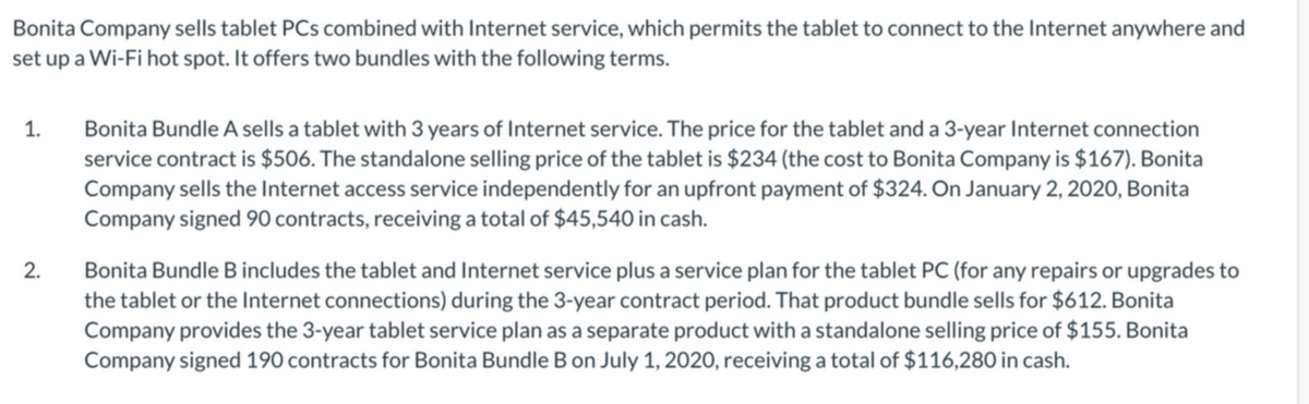 Bonita Company sells tablet PCs combined with Internet service, which permits the tablet to connect to the Internet anywhere and
set up a Wi-Fi hot spot. It offers two bundles with the following terms.
Bonita Bundle A sells a tablet with 3 years of Internet service. The price for the tablet and a 3-year Internet connection
service contract is $506. The standalone selling price of the tablet is $234 (the cost to Bonita Company is $167). Bonita
Company sells the Internet access service independently for an upfront payment of $324. On January 2, 2020, Bonita
Company signed 90 contracts, receiving a total of $45,540 in cash.
1.
2.
Bonita Bundle B includes the tablet and Internet service plus a service plan for the tablet PC (for any repairs or upgrades to
the tablet or the Internet connections) during the 3-year contract period. That product bundle sells for $612. Bonita
Company provides the 3-year tablet service plan as a separate product with a standalone selling price of $155. Bonita
Company signed 190 contracts for Bonita Bundle B on July 1, 2020, receiving a total of $116,280 in cash.
