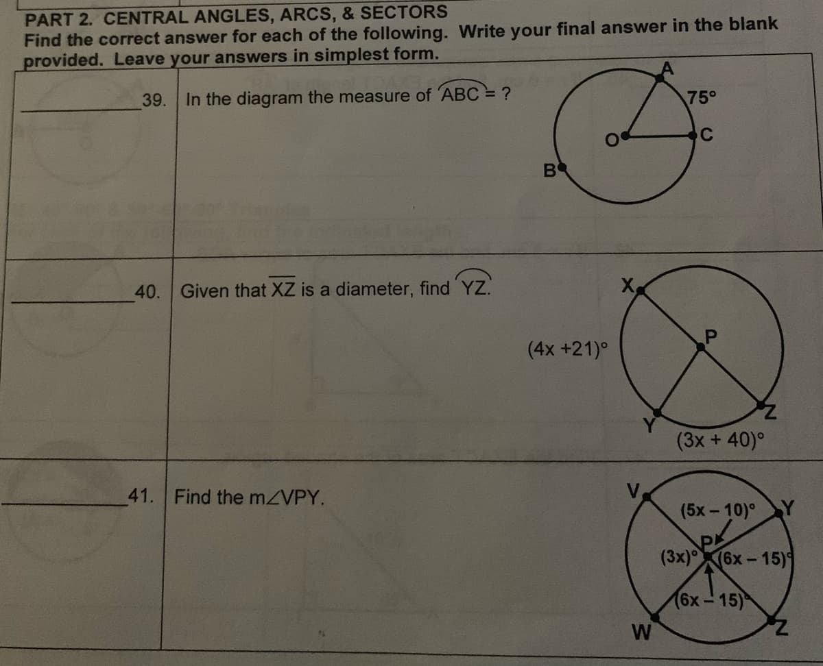 PART 2. CENTRAL ANGLES, ARCS, & SECTORS
Find the correct answer for each of the following. Write your final answer in the blank
provided. Leave your answers in simplest form.
39. In the diagram the measure of ABC = ?
40. Given that XZ is a diameter, find YZ.
41. Find the m/VPY.
B
(4x +21)°
W
75°
C
(3x + 40)°
(5x-10) Y
(3x) (6x-15)
(6x-15)