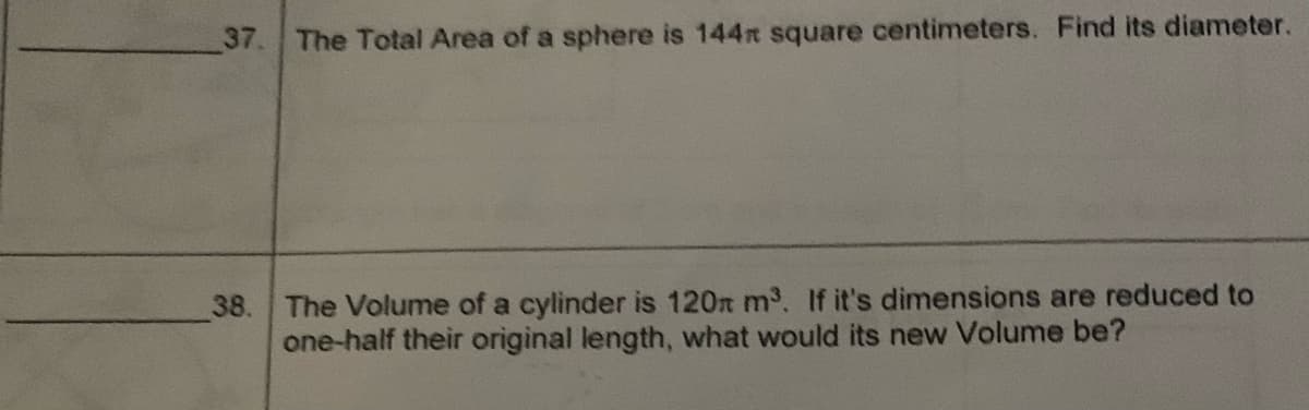 37. The Total Area of a sphere is 144 square centimeters. Find its diameter.
38. The Volume of a cylinder is 120 m³. If it's dimensions are reduced to
one-half their original length, what would its new Volume be?