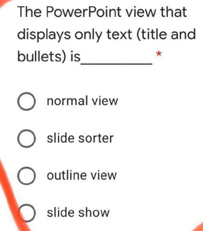 The PowerPoint view that
displays only text (title and
bullets) is
normal view
O slide sorter
outline view
slide show
O O O
