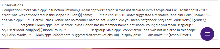 Observations:
Compilation Errors Main.cpp: In function 'int main()': Main.cpp:94:8: error: 'n' was not declared in this scope cin>>n; ^Main.cpp:106:10:
error: 'obs' was not declared in this scope cin>>obs[i].name; ^w- Main.cpp:106:10: note: suggested alternative: 'abs' cin>>obs[i].name; ^~~
abs Main.cpp:119:10: error:'class Donor' has no member named 'setGender; did you mean 'setgender? obj1.setGender(obs[i).gender);
~~-- setgender Main.cpp:122:10: error:'class Donor'has no member named 'setBloodGroup'; did you mean 'setgroup?
obj1.setBloodGroup(obs[i).bloodGroup); ^~~~~~~~~~~~ setgroup Main.cpp:126:22: error: 'obs' was not declared in this scope
obj1.display(obs); ^~~ Main.cpp:126:22: note: suggested alternative: 'abs' obj1.display(obs); ^~~ abs make: *** [test.o] Error 1
II
