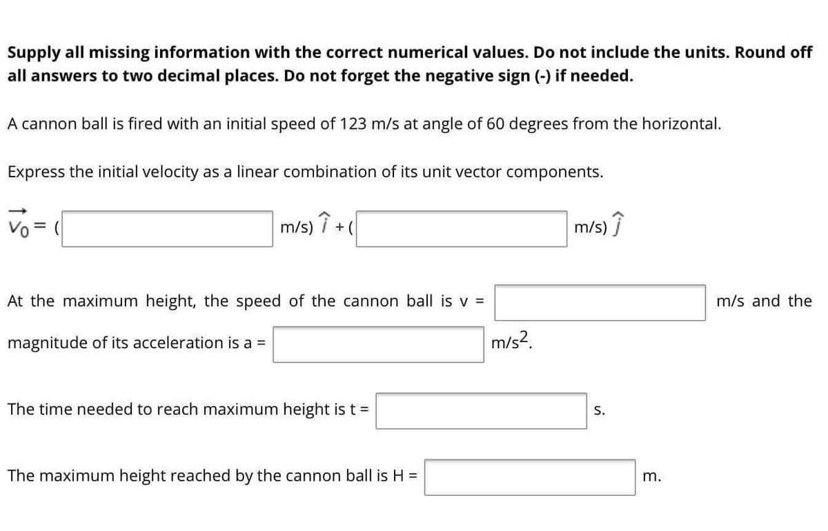 Supply all missing information with the correct numerical values. Do not include the units. Round off
all answers to two decimal places. Do not forget the negative sign (-) if needed.
A cannon ball is fired with an initial speed of 123 m/s at angle of 60 degrees from the horizontal.
Express the initial velocity as a linear combination of its unit vector components.
m/s) i +(
m/s) î
At the maximum height, the speed of the cannon ball is v =
m/s and the
magnitude of its acceleration is a =
m/s?.
The time needed to reach maximum height is t =
S.
The maximum height reached by the cannon ball is H =
m.
