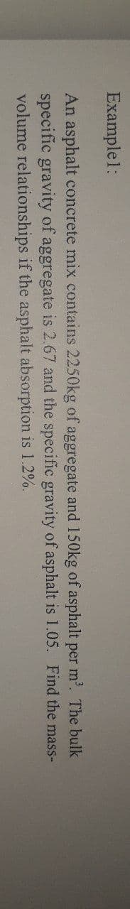 Example1:
An asphalt concrete mix contains 2250kg of aggregate and 150kg of asphalt per m'. The bulk
specific gravity of aggregate is 2.67 and the specific gravity of asphalt is 1.05. Find the mass-
volume relationships if the asphalt absorption is 1.2%.
