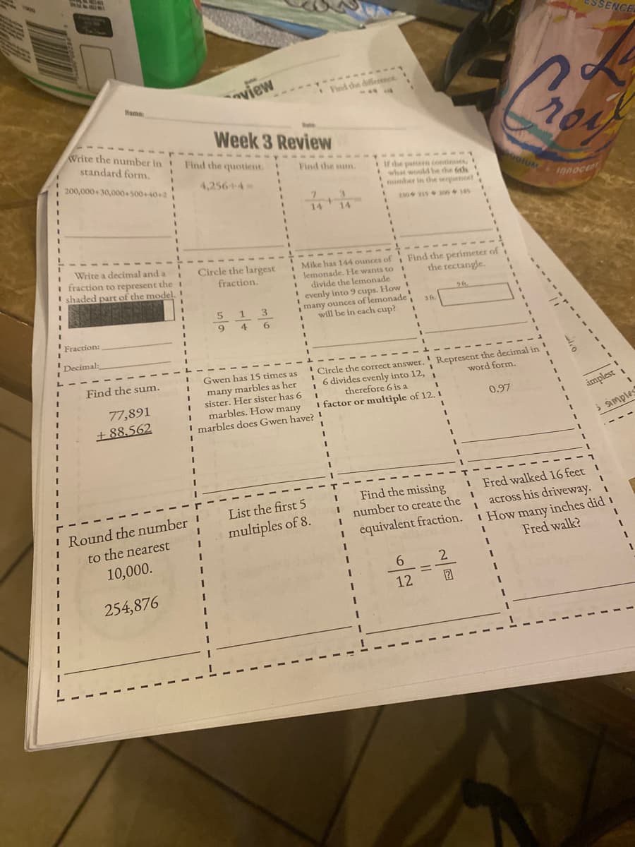 ENCE
view
Find the difference
Mame
Write the number in Find the quotient.
Week 3 Review
standard form.
Find the sum.
If the pattern contines,
what woulMbe the 6th !
number in the serpuencet
200,000+30,000+500+40+2
4,256+4-
otUM
innocent
Write a decimal and a
I fraction to represent theI
shaded part of the model. !
%3D
Circle the largest
fraction.
Mike has 144 ounces of Find the perimeter of
lemonade. He wants to
divide the lemonade
evenly into 9 cups. How!
many ounces of lemonade
will be in each cup?
the rectangle.
5 1
3
9
4
6
Fraction:
Decimal:
!Circle the correct answer. Represent the decimal in
6 divides evenly into 12, 1
therefore 6 is a
Find the sum.
Gwen has 15 times as
many marbles as her
sister. Her sister has 6
marbles. How many
I marbles does Gwen have? !
word form.
77,891
I factor or multiple of 12. I
0.97
implest
+ 88,562
I Fred walked 16 feet
across his driveway.
I How many inches did i
Fred walk?
Find the missing
List the first 5
I Round the number !
to the nearest
10,000.
number to create the
multiples of 8.
equivalent fraction.
6.
2
12
254,876
