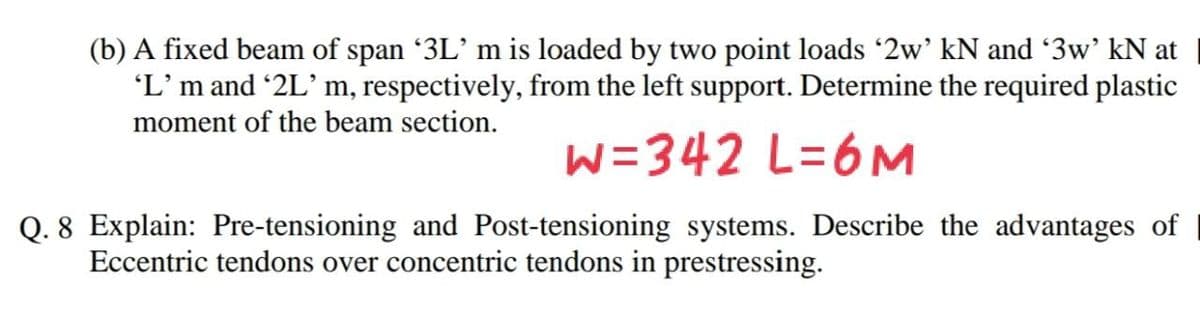 (b) A fixed beam of span 3L' m is loaded by two point loads 2w' kN and 3w' kN at
'L’m and 2L' m, respectively, from the left support. Determine the required plastic
moment of the beam section.
W=342 L=6M
Q. 8 Explain: Pre-tensioning and Post-tensioning systems. Describe the advantages of
Eccentric tendons over concentric tendons in prestressing.
