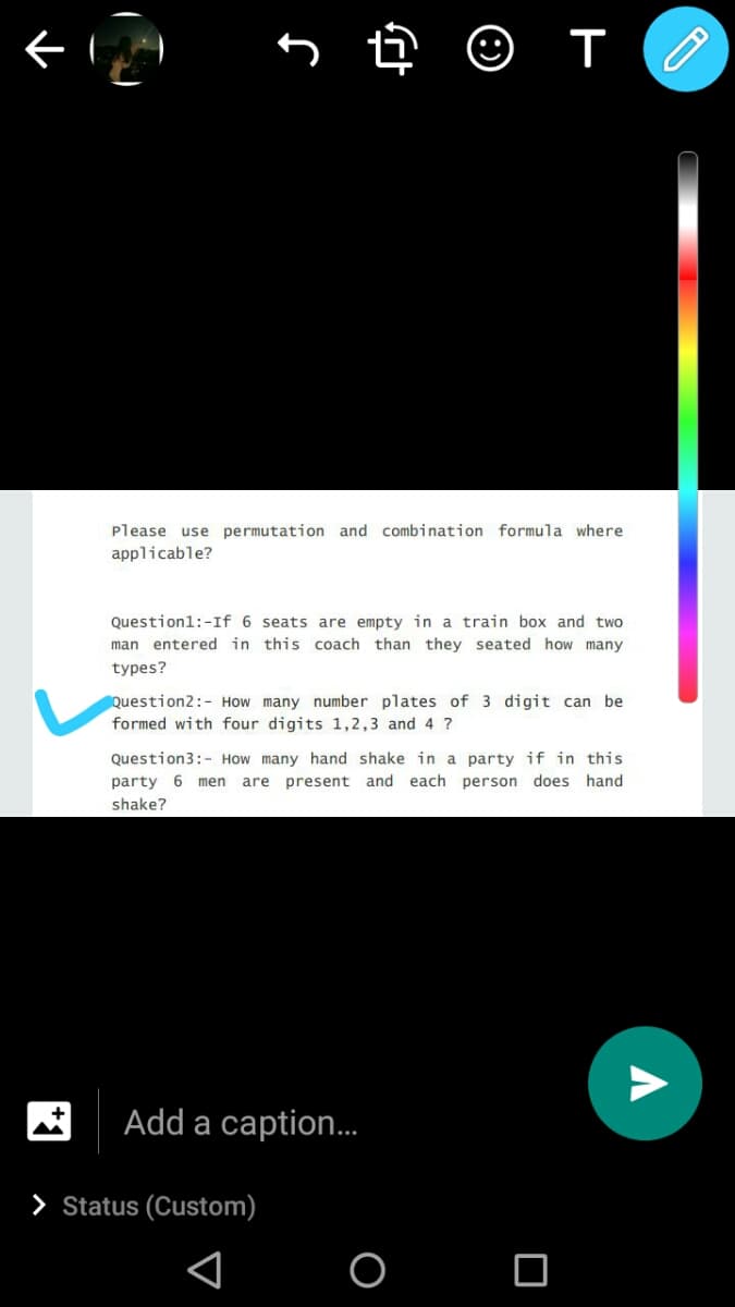 Please use permutation and combination formula where
applicable?
Questionl:-If 6 seats are empty in a train box and two
man entered in this coach than they seated how many
types?
Question2:- How many number plates of 3 digit can be
formed with four digits 1,2,3 and 4 ?
Question3:- How many hand shake in a party if in this
party 6 men are present and each person does hand
shake?
Add a caption..
> Status (Custom)
O O
