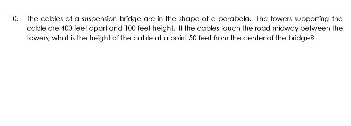 10.
The cables of a suspension bridge are in the shape of a parabola. The towers supporting the
cable are 400 feet apart and 100 feet height. If the cables touch the road midway between the
towers, what is the height of the cable at a point 50 feet from the center of the bridge?
