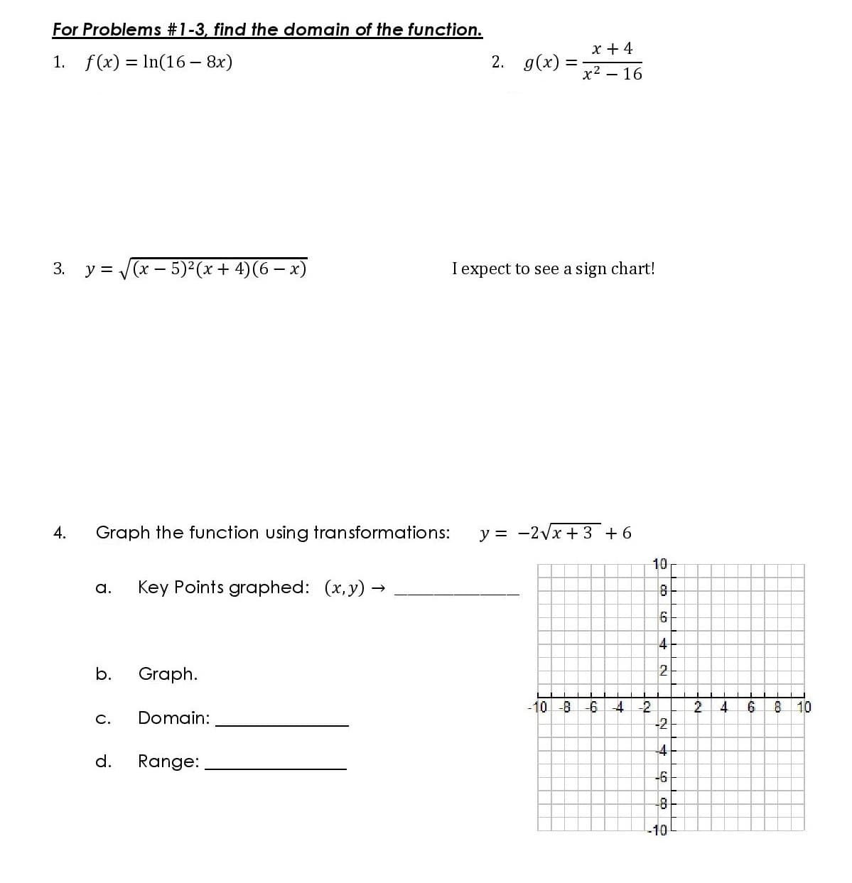 For Problems #1-3, find the domain of the function.
x + 4
1. f(x) = In(16 - 8x)
2. g(x)
x2 – 16
3.
y = (x - 5) (x + 4)(6 – x)
I expect to see a sign chart!
4.
Graph the function using transformations:
y = -2vx + 3 +6
10
a.
Key Points graphed: (x,y) →
4
b.
Graph.
-10 -8
-6
-4
-.
8 10
2.
-2
4.
C.
Domain:
d.
Range:
-6
-10
寸
