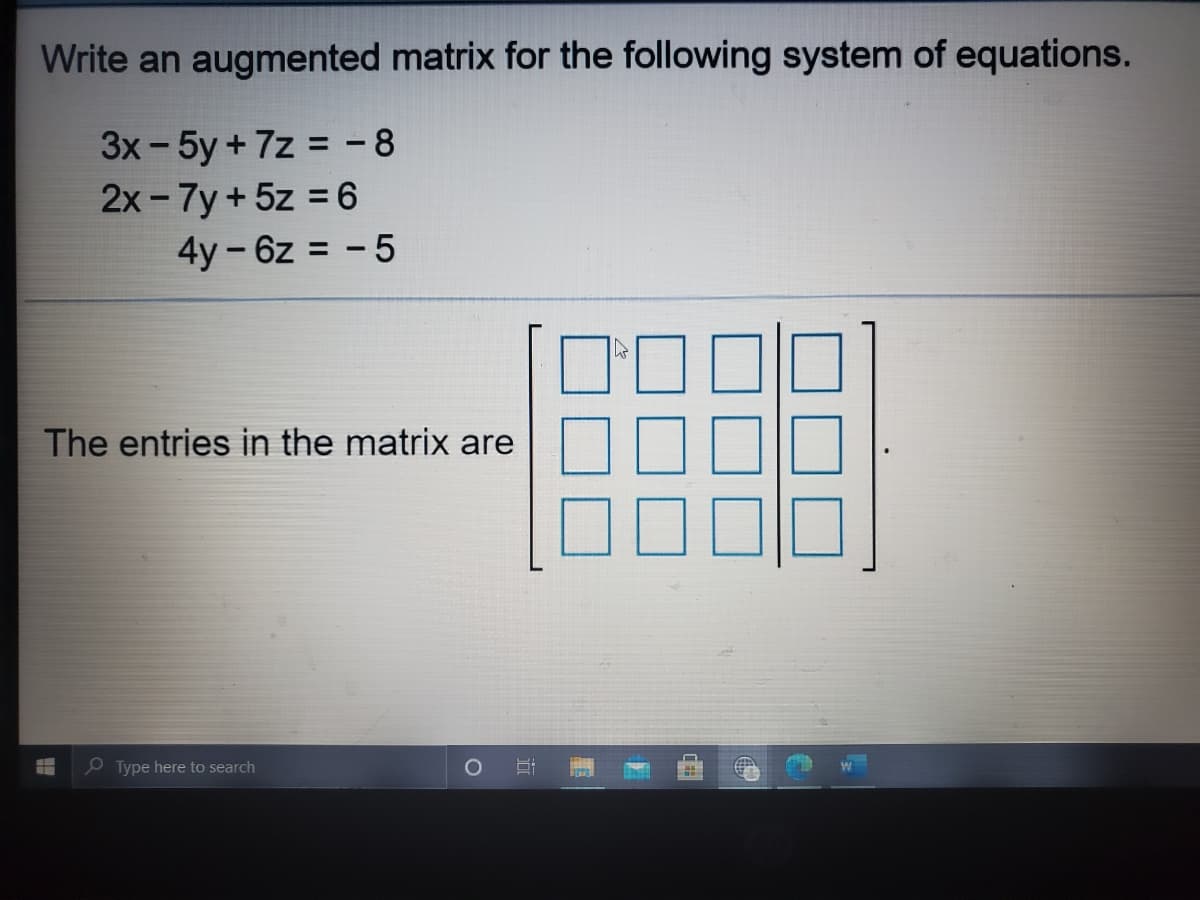 Write an augmented matrix for the following system of equations.
3x- 5y + 7z = - 8
2x - 7y+5z = 6
4y-6z = - 5
The entries in the matrix are
P Type here to search
