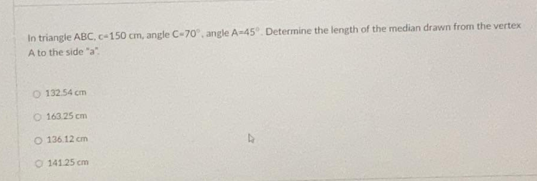 In triangle ABC, c-150 cm, angle C=70°, angle A=45°. Determine the length of the median drawn from the vertex
A to the side "a".
O 132.54 cm
O 163.25 cm
O 136.12 cm
O 141.25 cm
