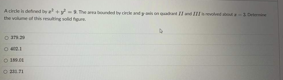 A circle is defined by x + y = 9. The area bounded by circle and y-axis on quadrant II and III is revolved about z = 3. Determine
the volume of this resulting solid figure.
O 379.29
O 402.1
O 189.01
O 231.71
