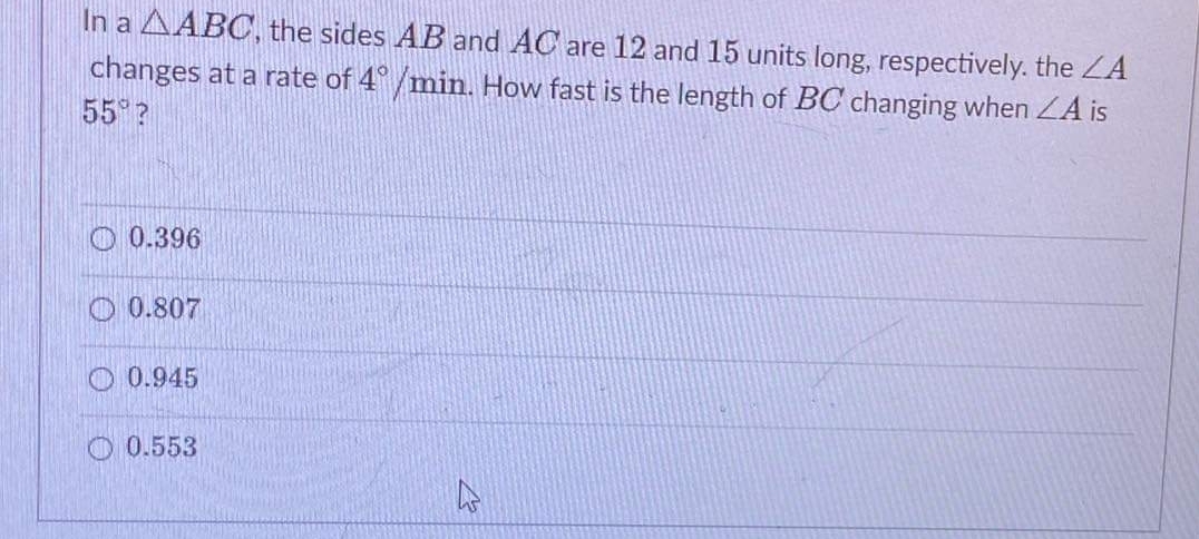 In a AABC, the sides AB and AC are 12 and 15 units long, respectively. the ZA
changes at a rate of 4°/min. How fast is the length of BC changing when ZA is
55 ?
O 0.396
O 0.807
O 0.945
O 0.553
