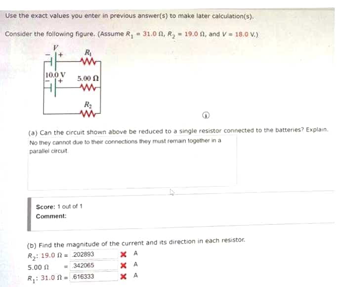 Use the exact values you enter in previous answer(s) to make later calculation(s).
Consider the following figure. (Assume R, = 31.0 A, R, = 19.0 n, and V = 18.0 V.).
R
10.0 V
5.00 N
R2
(a) Can the circuit shown above be reduced to a single resistor connected to the batteries? Explain.
No they cannot due to their connections they must remain together in a
parallel circuit
Score: 1 out of 1
Comment:
(b) Find the magnitude of the current and its direction in each resistor.
X A
R3: 19.0 N = 202893
X A
X A
5.00 N
= 342065
R,: 31.0 N =.616333
