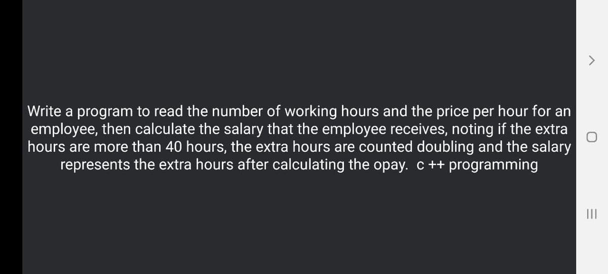 Write a program to read the number of working hours and the price per hour for an
employee, then calculate the salary that the employee receives, noting if the extra
hours are more than 40 hours, the extra hours are counted doubling and the salary
represents the extra hours after calculating the opay. c ++ programming
