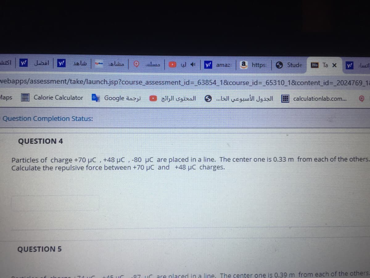 y!
Laol
y!
مشاه
y!
a https:
Stude
Bb Ta X
y!
amaz
vebapps/assessment/take/launch.jsp?course_assessment_id%=_63854 1&course_id%3D_65310_18&content_id%3D_2024769 1a
Maps
Calorie Calculator
Google äazi
المحتوى الرائج .
الجدول الأسبوعي الخا. . . 6
Ecalculationlab.com...
Question Completion Status:
QUESTION 4
Particles of charge +70 µC, +48 µC , -80 µC are placed in a line. The center one is 0.33 m from each of the others.
Calculate the repulsive force between +70 µC and +48 µC charges.
QUESTION 5
+45 UC
87 uC are nlaced in a line. The center one is 0.39 m from each of the others.
