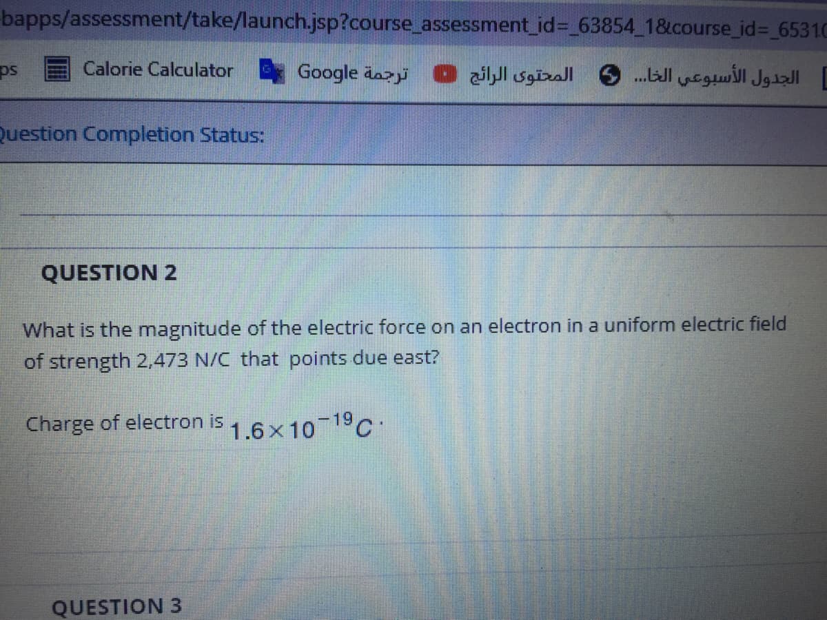 bapps/assessment/take/launch.jsp?course_assessment_id%3 63854 1&course_id%3D 6531C
Calorie Calculator
Google äazji
الجدول الأسبوعي الخا. . . 6 المحتوى الرائج
Question Completion Status:
QUESTION 2
What is the magnitude of the electric force on an electron in a uniform electric field
of strength 2,473 N/C that points due east?
Charge of electron is
1.6x10 19C.
QUESTION 3
